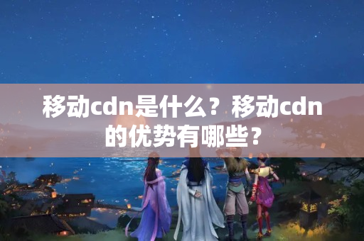 移動(dòng)cdn是什么？移動(dòng)cdn的優(yōu)勢(shì)有哪些？