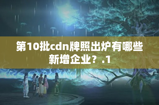 第10批cdn牌照出爐有哪些新增企業(yè)？