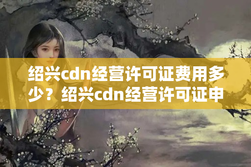 紹興cdn經營許可證費用多少？紹興cdn經營許可證申請流程詳解