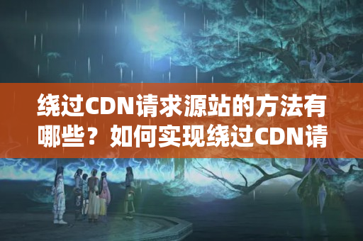 繞過(guò)CDN請(qǐng)求源站的方法有哪些？如何實(shí)現(xiàn)繞過(guò)CDN請(qǐng)求源站？