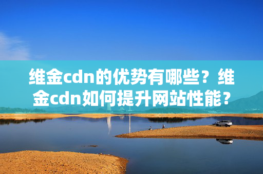 維金cdn的優(yōu)勢有哪些？維金cdn如何提升網(wǎng)站性能？