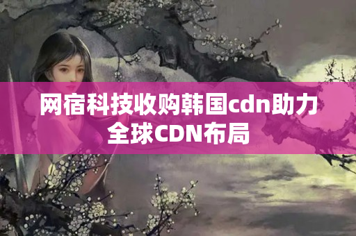 網(wǎng)宿科技收購韓國cdn助力全球CDN布局