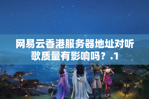 網(wǎng)易云香港服務(wù)器地址對聽歌質(zhì)量有影響嗎？