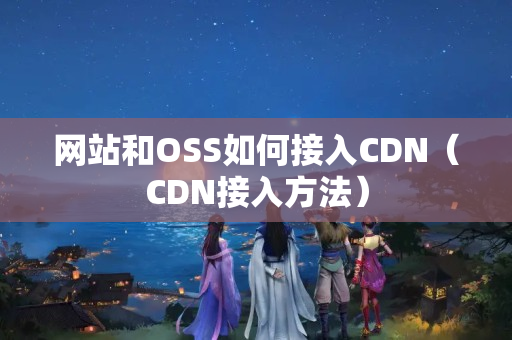 網(wǎng)站和OSS如何接入CDN（CDN接入方法）