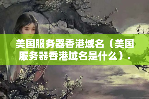 美國服務(wù)器香港域名（美國服務(wù)器香港域名是什么）