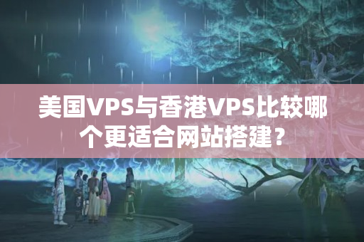 美國VPS與香港VPS比較哪個(gè)更適合網(wǎng)站搭建？