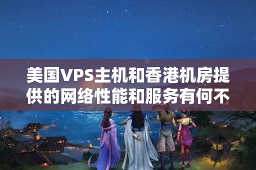 美國VPS主機和香港機房提供的網(wǎng)絡性能和服務有何不同？