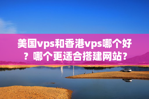 美國vps和香港vps哪個好？哪個更適合搭建網(wǎng)站？