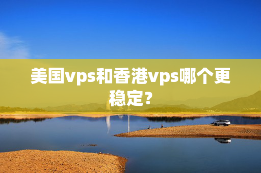 美國vps和香港vps哪個更穩(wěn)定？