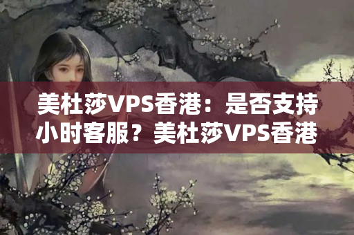 美杜莎VPS香港：是否支持小時(shí)客服？美杜莎VPS香港：有哪些支付方式可選？