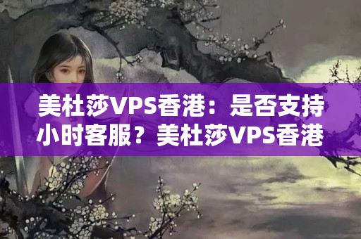 美杜莎VPS香港：是否支持小時(shí)客服？美杜莎VPS香港：有哪些支付方式可選？