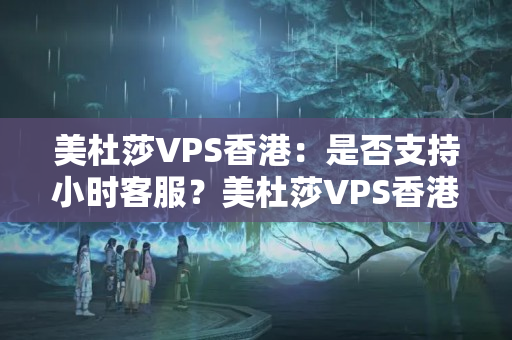 美杜莎VPS香港：是否支持小時客服？美杜莎VPS香港：有哪些支付方式可選？