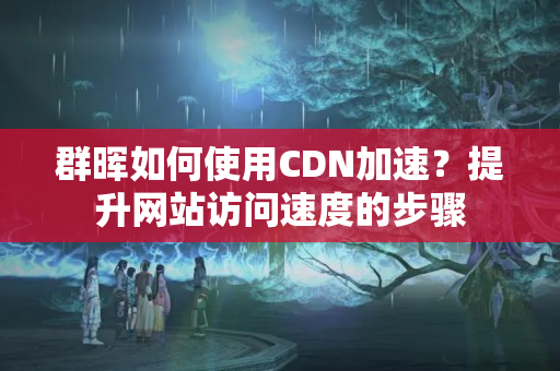 群暉如何使用CDN加速？提升網(wǎng)站訪問速度的步驟