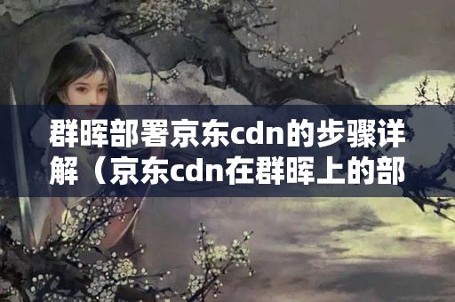 群暉部署京東cdn的步驟詳解（京東cdn在群暉上的部署方法）