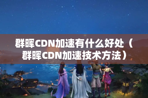 群暉CDN加速有什么好處（群暉CDN加速技術(shù)方法）