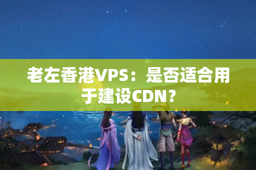 老左香港VPS：是否適合用于建設(shè)CDN？