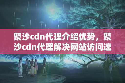 聚沙cdn代理介紹優(yōu)勢，聚沙cdn代理解決網(wǎng)站訪問速度問題