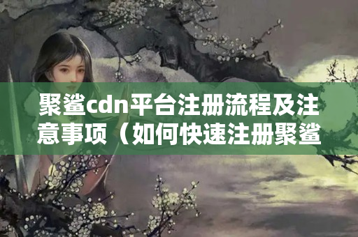 聚鯊cdn平臺(tái)注冊(cè)流程及注意事項(xiàng)（如何快速注冊(cè)聚鯊cdn平臺(tái)）