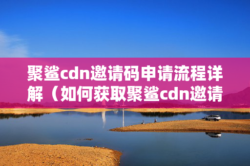 聚鯊cdn邀請碼申請流程詳解（如何獲取聚鯊cdn邀請碼）