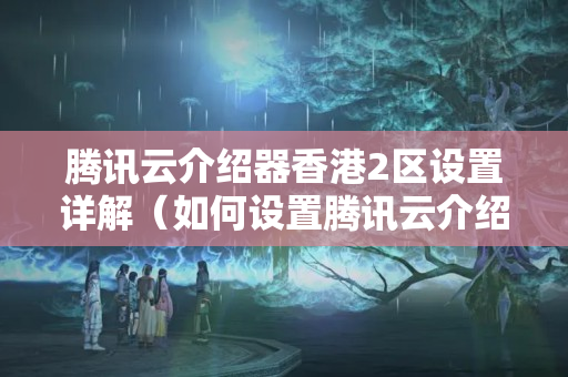 騰訊云介紹器香港2區(qū)設(shè)置詳解（如何設(shè)置騰訊云介紹器香港2區(qū)）