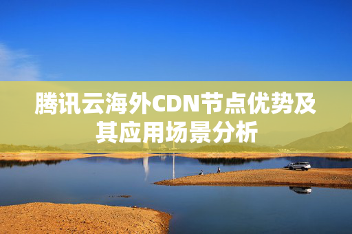 騰訊云海外CDN節(jié)點(diǎn)優(yōu)勢(shì)及其應(yīng)用場(chǎng)景分析