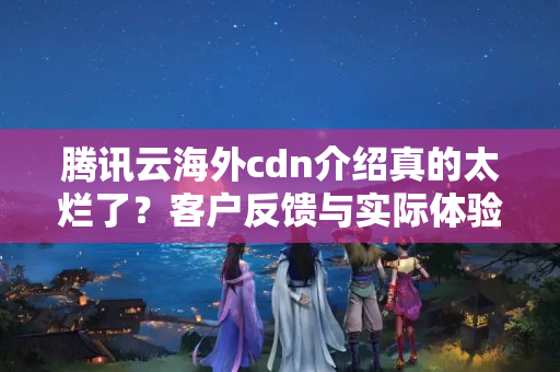 騰訊云海外cdn介紹真的太爛了？客戶反饋與實際體驗比較