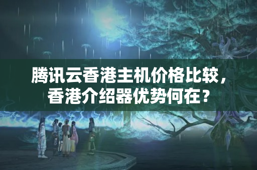 騰訊云香港主機(jī)價(jià)格比較，香港介紹器優(yōu)勢(shì)何在？