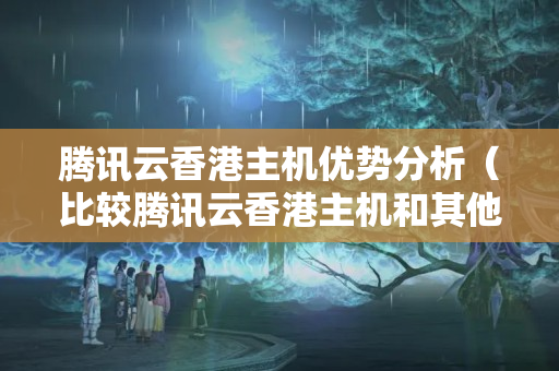 騰訊云香港主機優(yōu)勢分析（比較騰訊云香港主機和其他主機的優(yōu)勢）