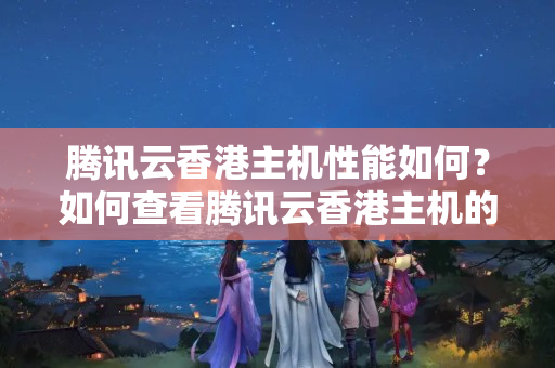 騰訊云香港主機性能如何？如何查看騰訊云香港主機的詳細信息？