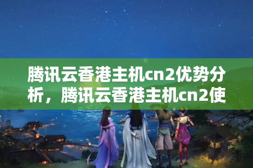 騰訊云香港主機cn2優(yōu)勢分析，騰訊云香港主機cn2使用方法