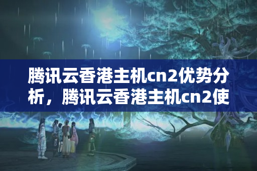 騰訊云香港主機cn2優(yōu)勢分析，騰訊云香港主機cn2使用方法