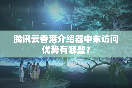 騰訊云香港介紹器中東訪問優(yōu)勢(shì)有哪些？