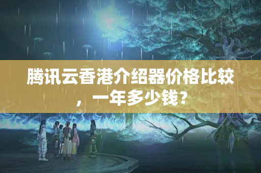 騰訊云香港介紹器價(jià)格比較，一年多少錢？