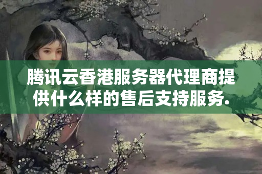 騰訊云香港服務(wù)器代理商提供什么樣的售后支持服務(wù)