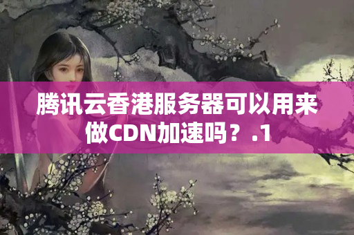 騰訊云香港服務器可以用來做CDN加速嗎？