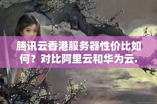 騰訊云香港服務器性價比如何？對比阿里云和華為云