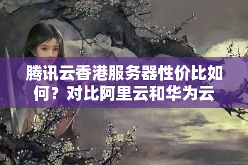 騰訊云香港服務器性價比如何？對比阿里云和華為云