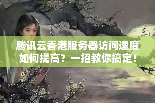 騰訊云香港服務(wù)器訪問速度如何提高？一招教你搞定！