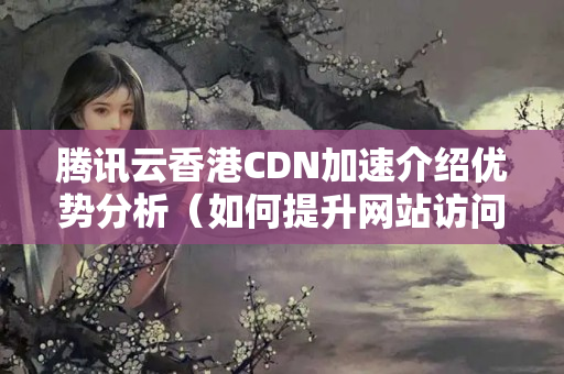 騰訊云香港CDN加速介紹優(yōu)勢分析（如何提升網(wǎng)站訪問速度）