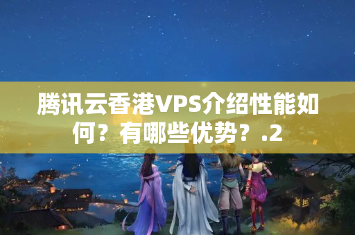 騰訊云香港VPS介紹性能如何？有哪些優(yōu)勢？