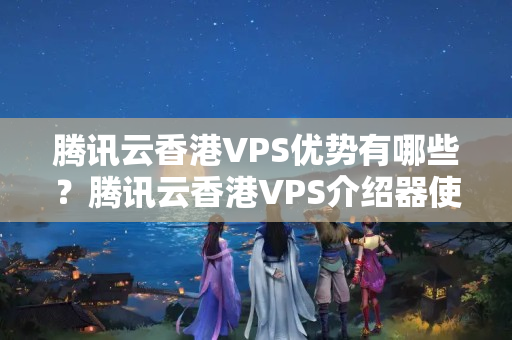 騰訊云香港VPS優(yōu)勢(shì)有哪些？騰訊云香港VPS介紹器使用方法