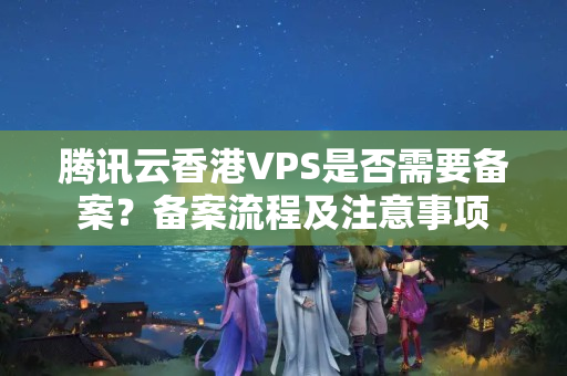 騰訊云香港VPS是否需要備案？備案流程及注意事項(xiàng)