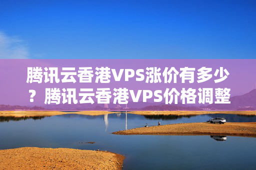 騰訊云香港VPS漲價(jià)有多少？騰訊云香港VPS價(jià)格調(diào)整情況分析