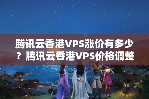 騰訊云香港VPS漲價(jià)有多少？騰訊云香港VPS價(jià)格調(diào)整情況分析