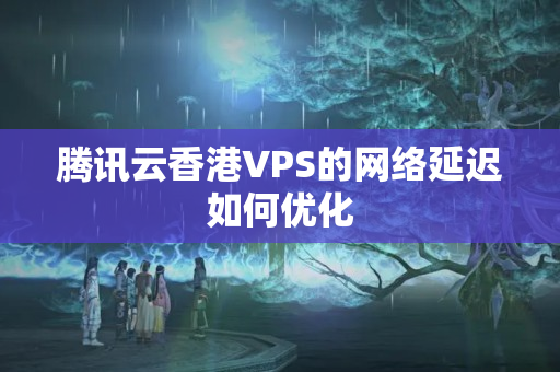 騰訊云香港VPS的網絡延遲如何優(yōu)化