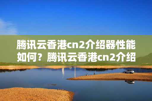 騰訊云香港cn2介紹器性能如何？騰訊云香港cn2介紹器優(yōu)勢有哪些？