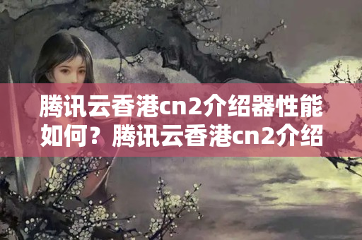 騰訊云香港cn2介紹器性能如何？騰訊云香港cn2介紹器優(yōu)勢有哪些？