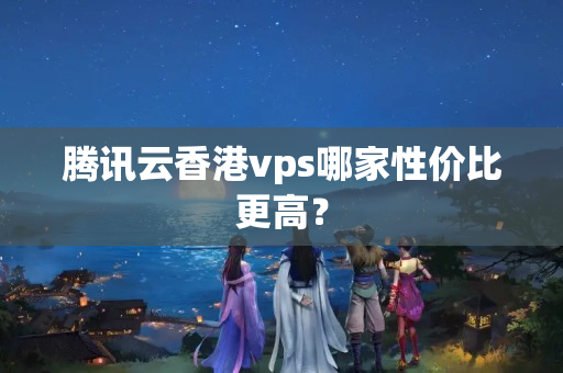 騰訊云香港vps哪家性價比更高？