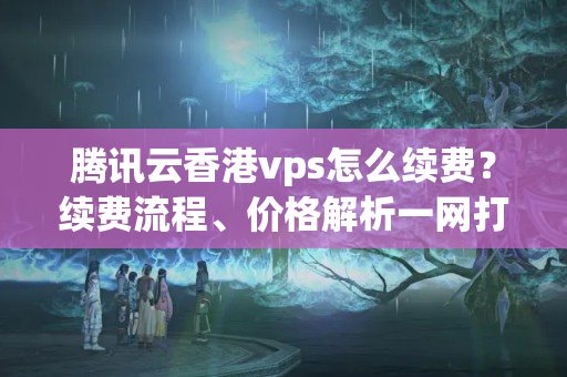 騰訊云香港vps怎么續(xù)費(fèi)？續(xù)費(fèi)流程、價(jià)格解析一網(wǎng)打盡