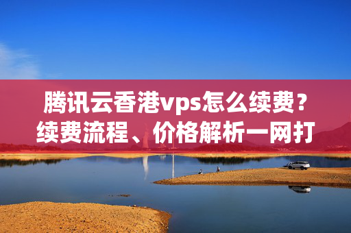 騰訊云香港vps怎么續(xù)費(fèi)？續(xù)費(fèi)流程、價(jià)格解析一網(wǎng)打盡